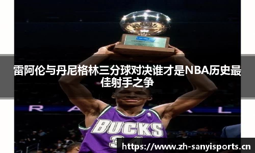 雷阿伦与丹尼格林三分球对决谁才是NBA历史最佳射手之争
